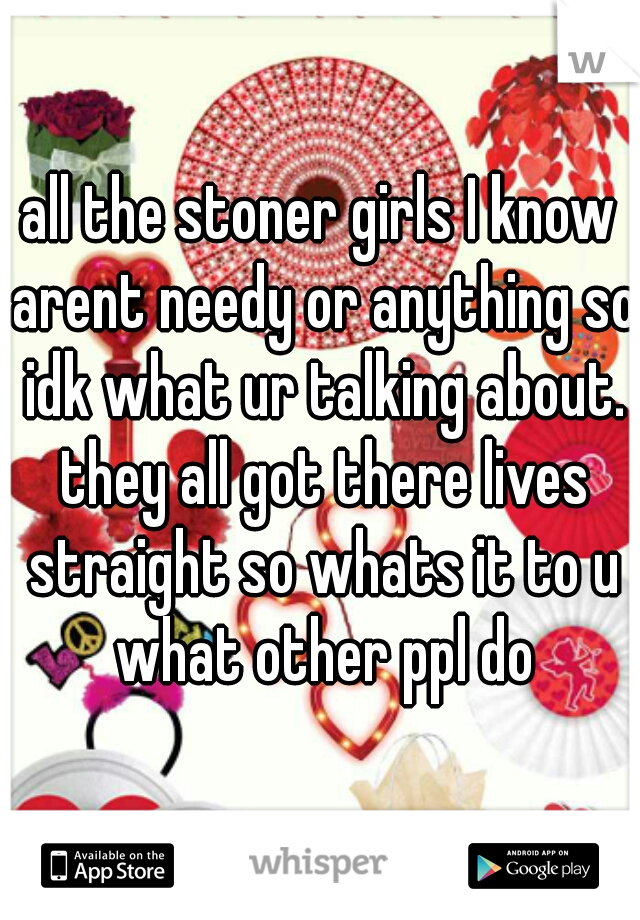 all the stoner girls I know arent needy or anything so idk what ur talking about. they all got there lives straight so whats it to u what other ppl do