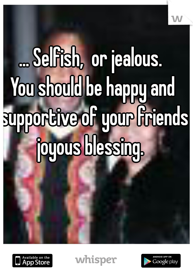 ... Selfish,  or jealous. 
You should be happy and supportive of your friends joyous blessing.  