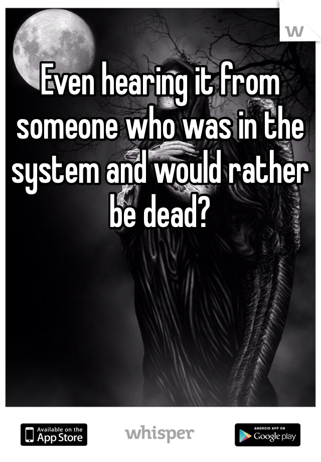 Even hearing it from someone who was in the system and would rather be dead? 