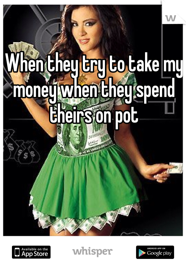 When they try to take my money when they spend theirs on pot