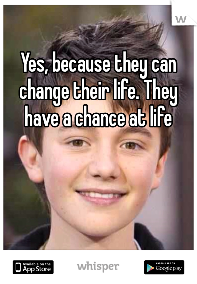 Yes, because they can change their life. They have a chance at life