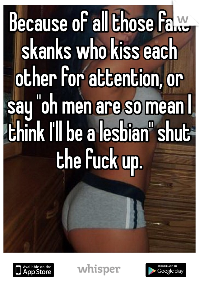 Because of all those fake skanks who kiss each other for attention, or say "oh men are so mean I think I'll be a lesbian" shut the fuck up.