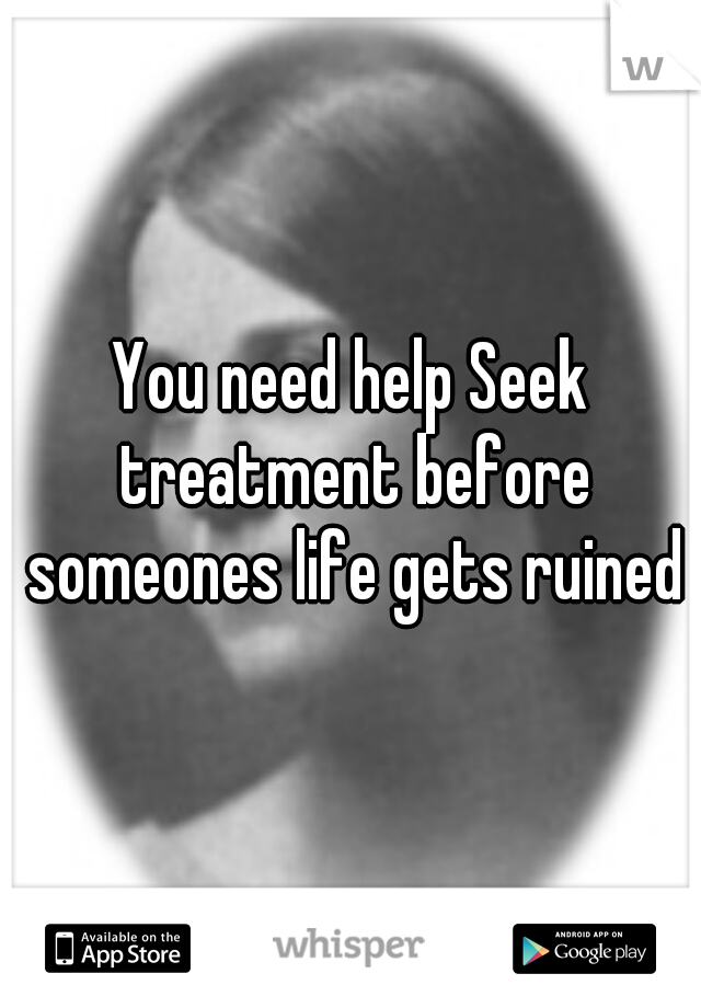 You need help Seek treatment before someones life gets ruined