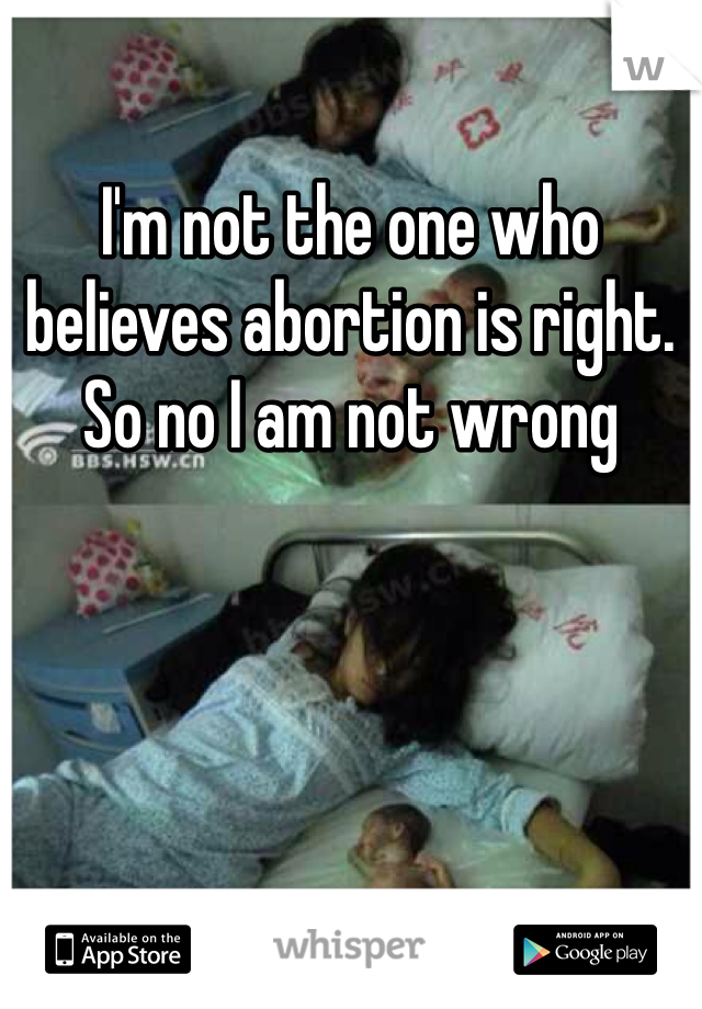 I'm not the one who believes abortion is right. So no I am not wrong 