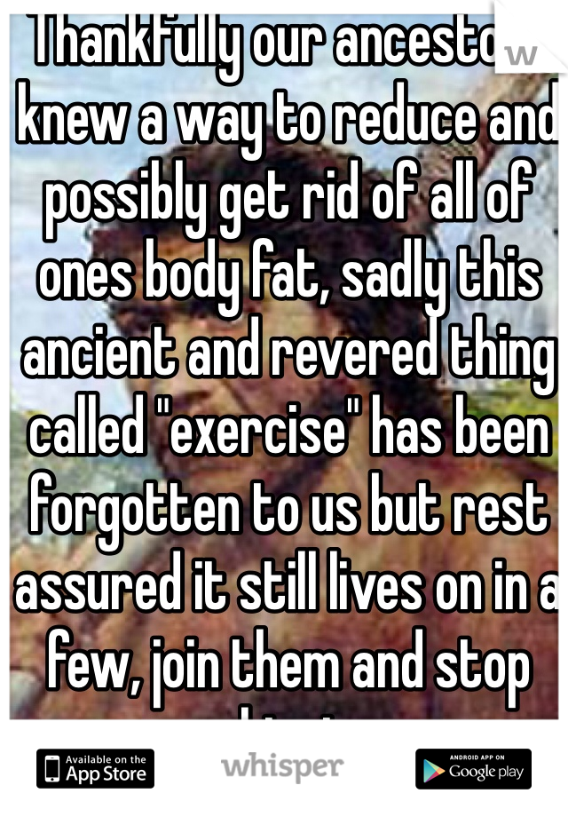 Thankfully our ancestors knew a way to reduce and possibly get rid of all of ones body fat, sadly this ancient and revered thing called "exercise" has been forgotten to us but rest assured it still lives on in a few, join them and stop whinging