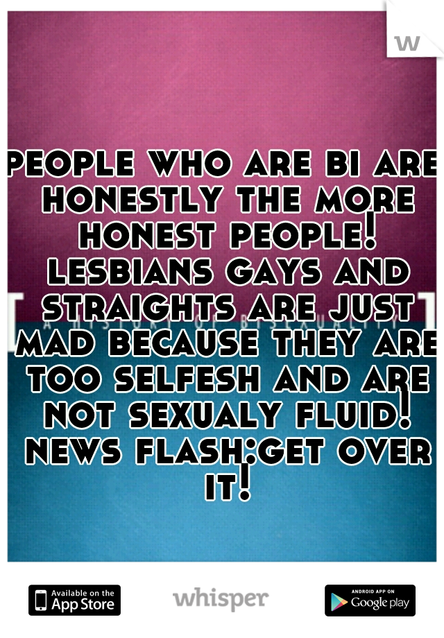 people who are bi are honestly the more honest people! lesbians gays and straights are just mad because they are too selfesh and are not sexualy fluid! news flash:get over it!