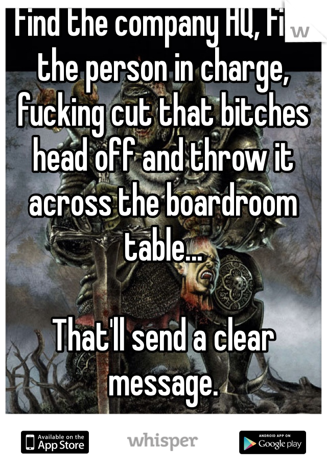 Find the company HQ, find the person in charge, fucking cut that bitches head off and throw it across the boardroom table...

That'll send a clear message.