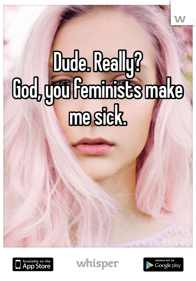 Dude. Really? 
God, you feminists make me sick. 