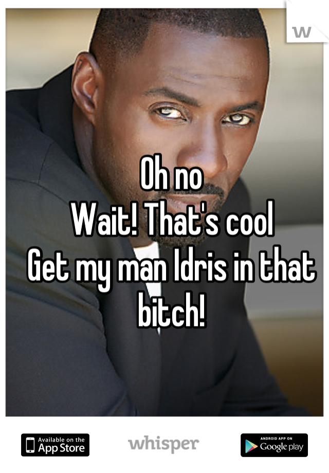 Oh no
Wait! That's cool 
Get my man Idris in that bitch!