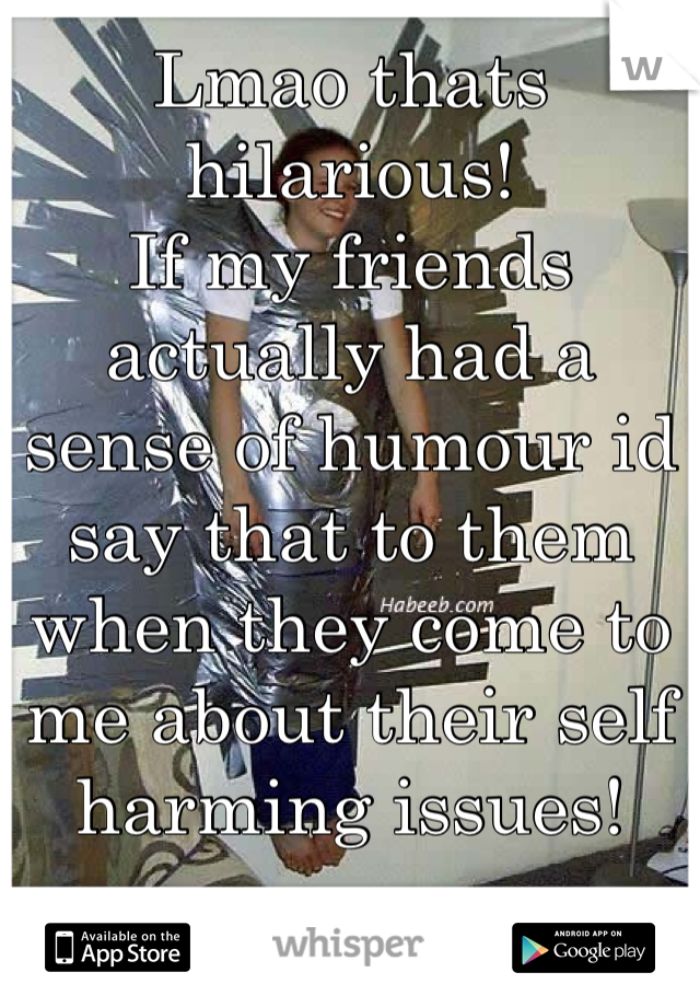 Lmao thats hilarious!
If my friends actually had a sense of humour id say that to them when they come to me about their self harming issues!