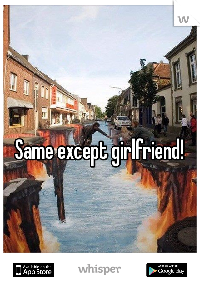 Same except girlfriend!