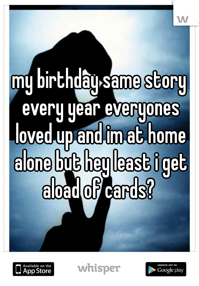 my birthday same story every year everyones loved up and im at home alone but hey least i get aload of cards? 