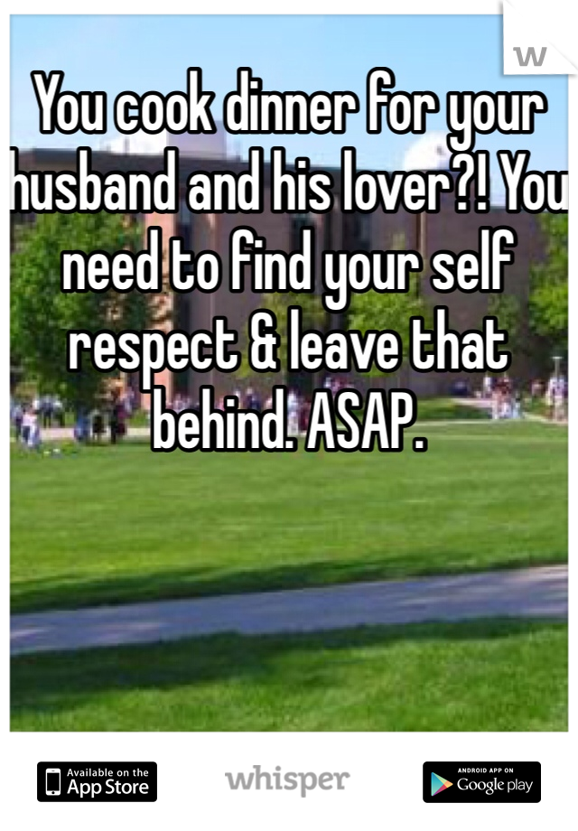 You cook dinner for your husband and his lover?! You need to find your self respect & leave that behind. ASAP. 