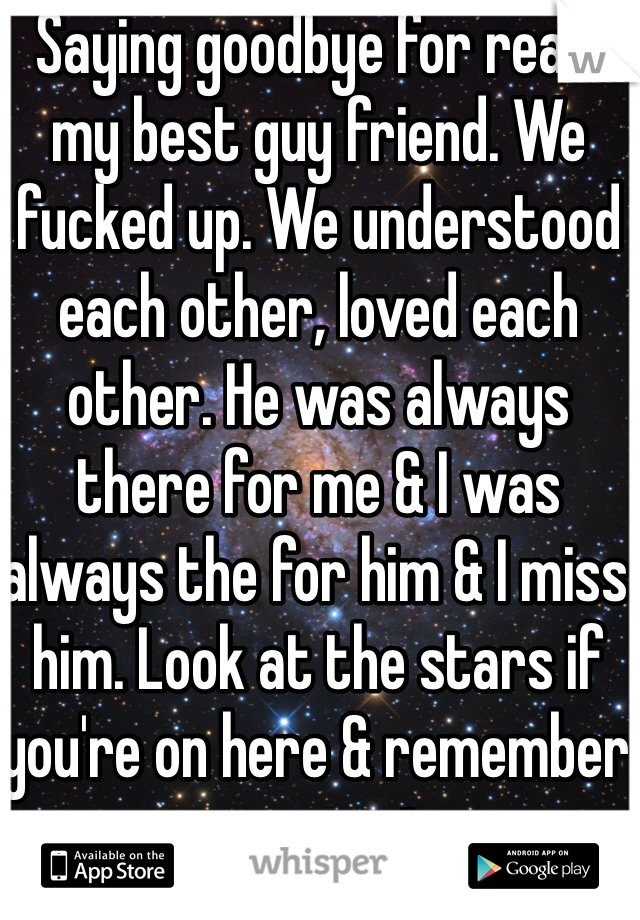 Saying goodbye for real I my best guy friend. We fucked up. We understood each other, loved each other. He was always there for me & I was always the for him & I miss him. Look at the stars if you're on here & remember your promise.
