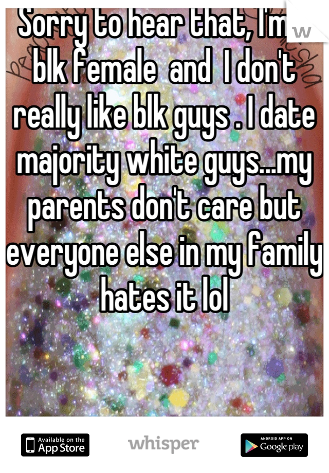 Sorry to hear that, I'm a blk female  and  I don't really like blk guys . I date majority white guys...my parents don't care but everyone else in my family hates it lol