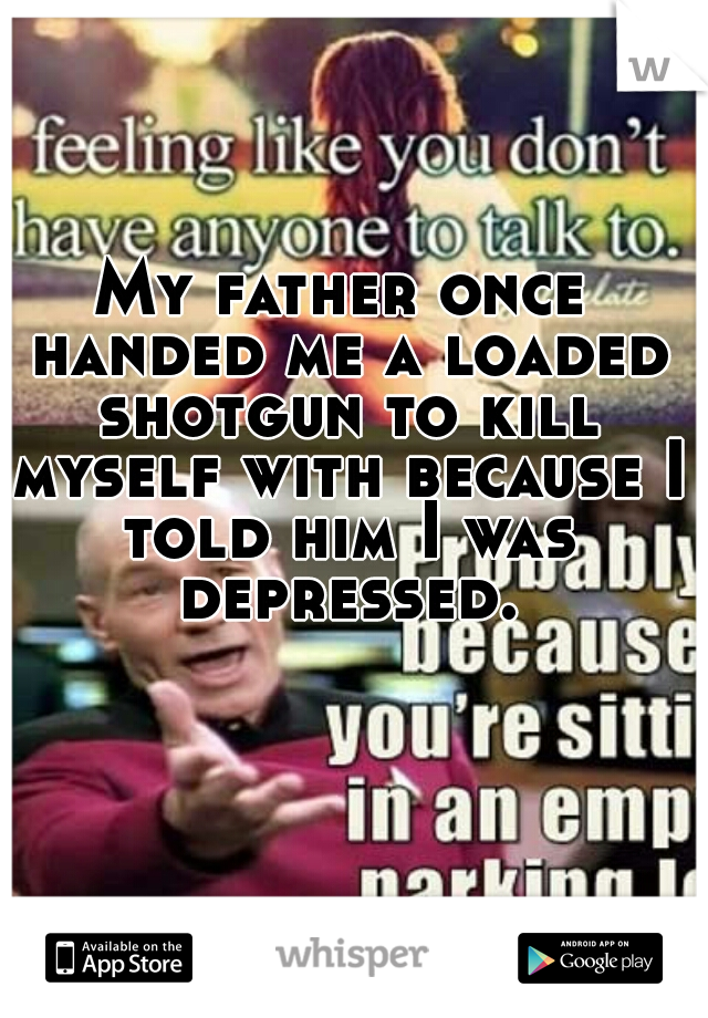 My father once handed me a loaded shotgun to kill myself with because I told him I was depressed.