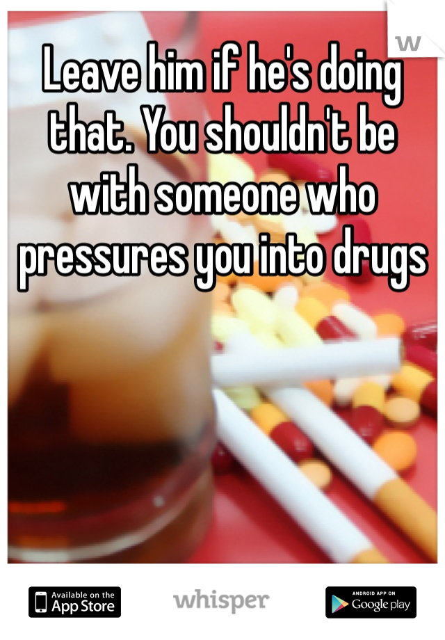 Leave him if he's doing that. You shouldn't be with someone who pressures you into drugs
