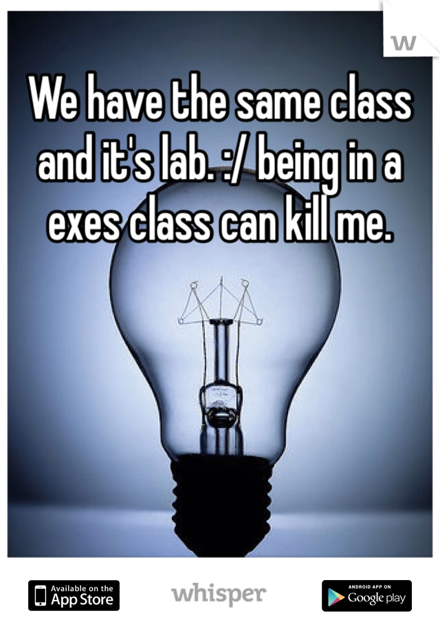 We have the same class and it's lab. :/ being in a exes class can kill me. 