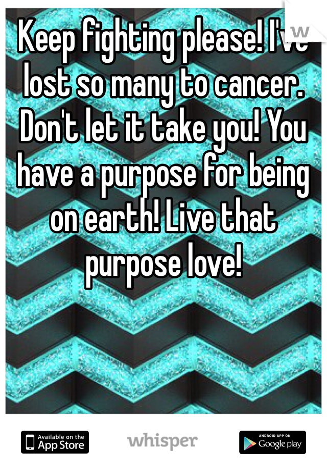 Keep fighting please! I've lost so many to cancer. Don't let it take you! You have a purpose for being on earth! Live that purpose love!