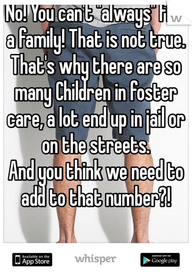 No! You can't "always" find a family! That is not true. That's why there are so many Children in foster care, a lot end up in jail or on the streets. 
And you think we need to add to that number?!