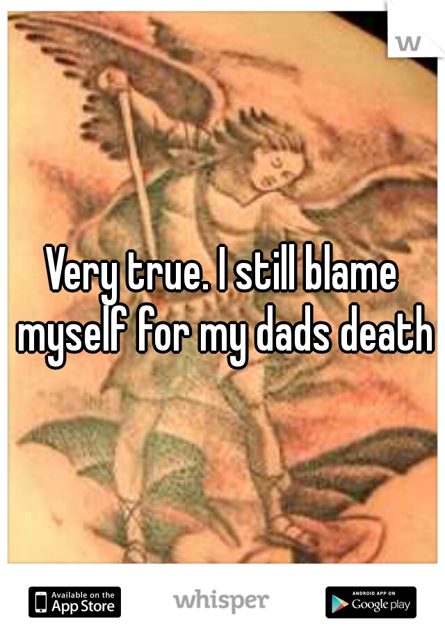 Very true. I still blame myself for my dads death