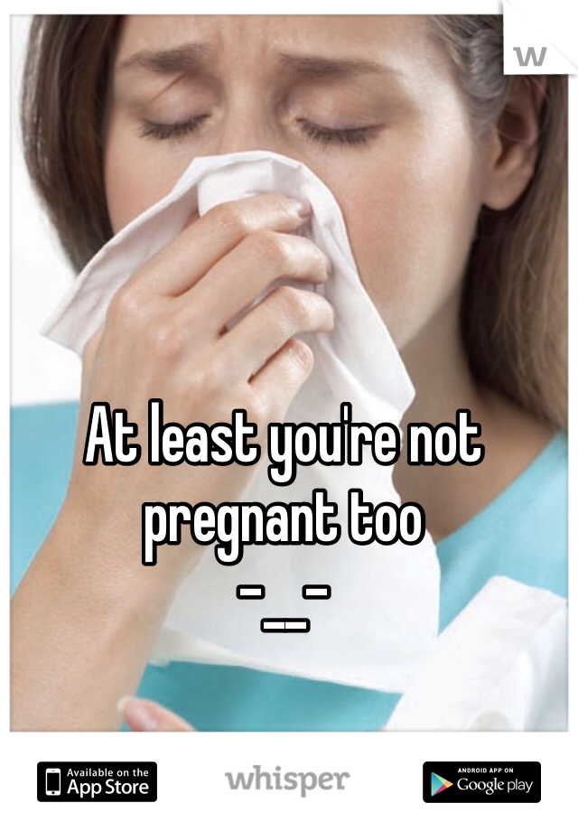 At least you're not pregnant too
-__-