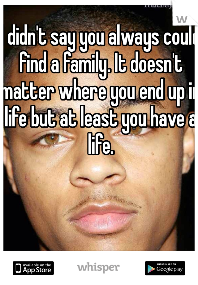 I didn't say you always could find a family. It doesn't matter where you end up in life but at least you have a life.