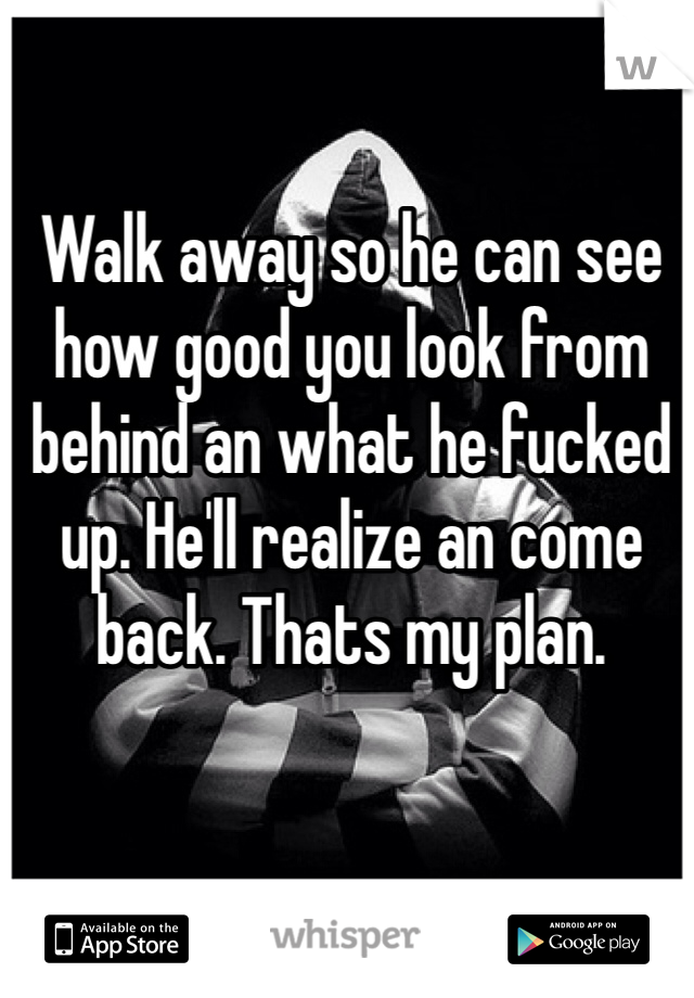 Walk away so he can see how good you look from behind an what he fucked up. He'll realize an come back. Thats my plan. 