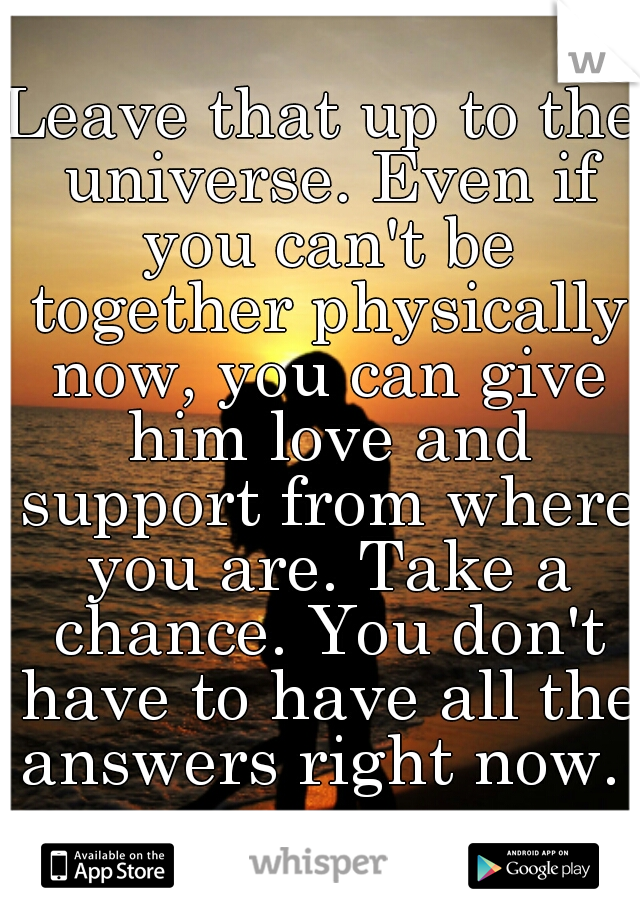 Leave that up to the universe. Even if you can't be together physically now, you can give him love and support from where you are. Take a chance. You don't have to have all the answers right now. 