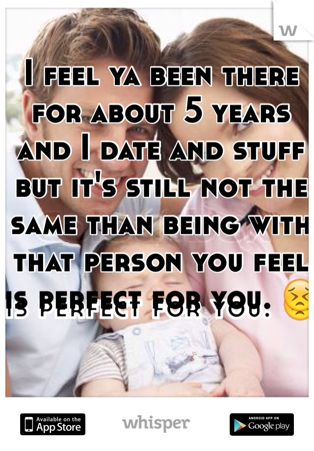 I feel ya been there for about 5 years and I date and stuff but it's still not the same than being with that person you feel is perfect for you. 😣
