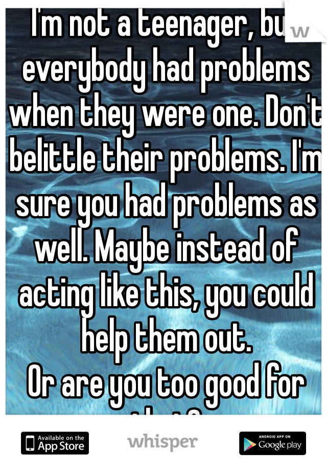I'm not a teenager, but everybody had problems when they were one. Don't belittle their problems. I'm sure you had problems as well. Maybe instead of acting like this, you could help them out. 
Or are you too good for that?