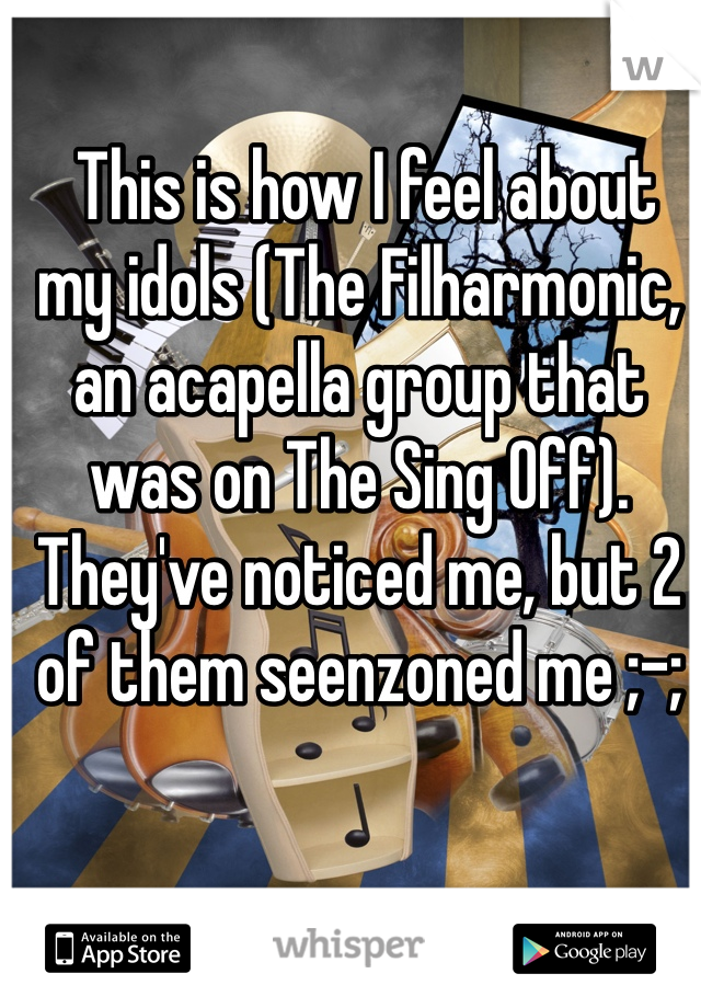  This is how I feel about my idols (The Filharmonic, an acapella group that was on The Sing Off). They've noticed me, but 2 of them seenzoned me ;-;