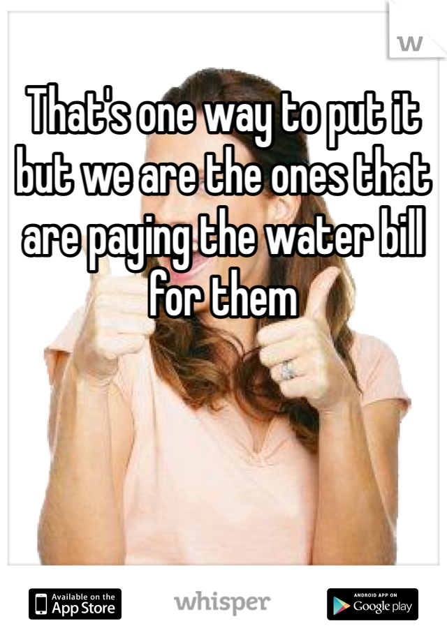 That's one way to put it but we are the ones that are paying the water bill for them 