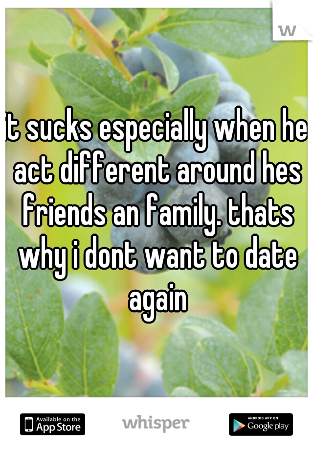 it sucks especially when he act different around hes friends an family. thats why i dont want to date again