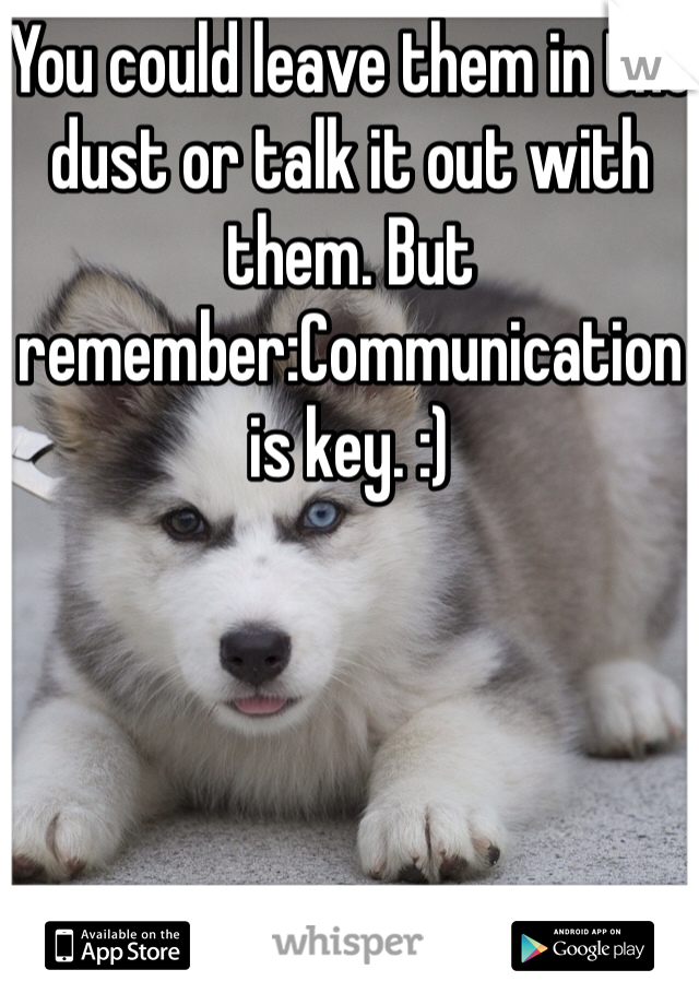 You could leave them in the dust or talk it out with them. But remember:Communication is key. :)