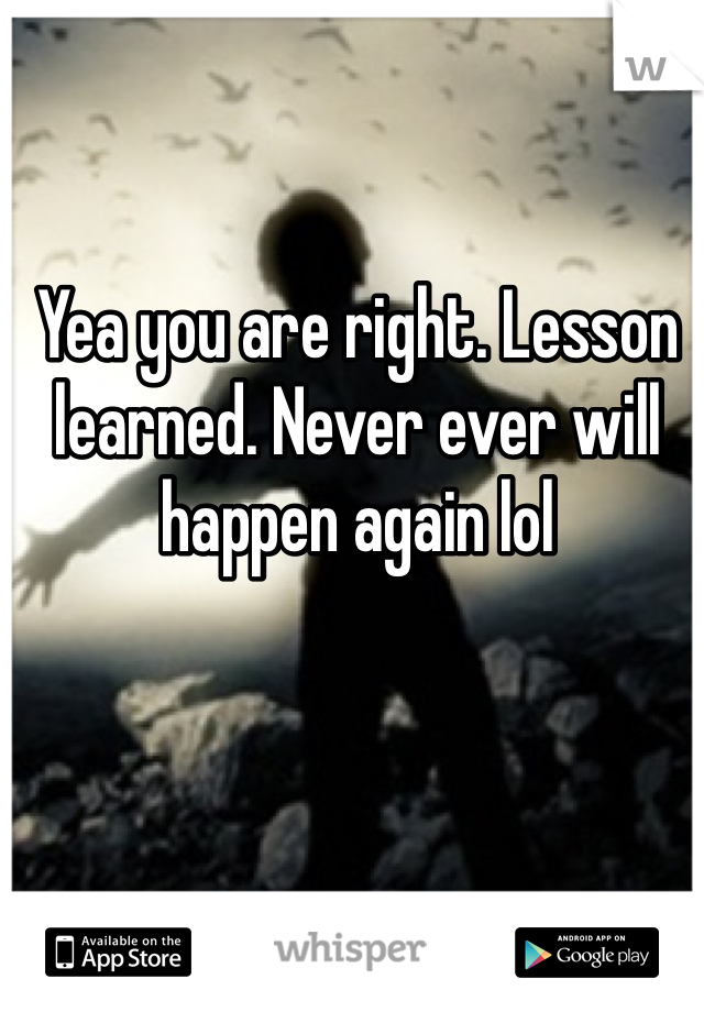 Yea you are right. Lesson learned. Never ever will happen again lol