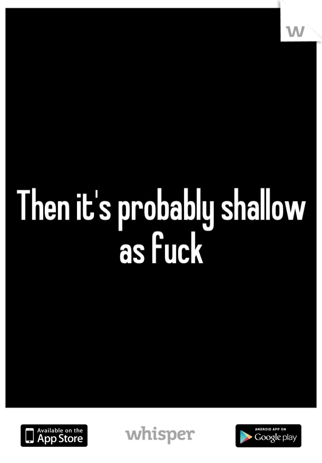 Then it's probably shallow as fuck