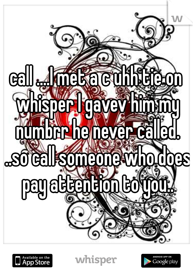 call ....I met a c uhh tie on whisper I gavev him my numbrr he never called. ..so call someone who does pay attention to you..