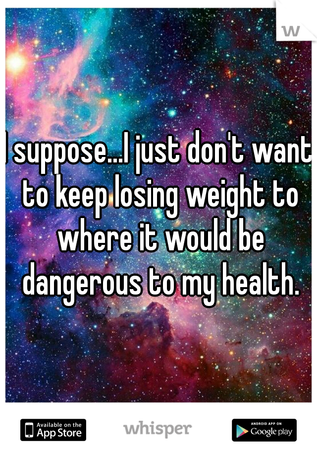 I suppose...I just don't want to keep losing weight to where it would be dangerous to my health.