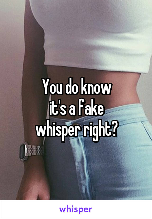 You do know
it's a fake
whisper right?