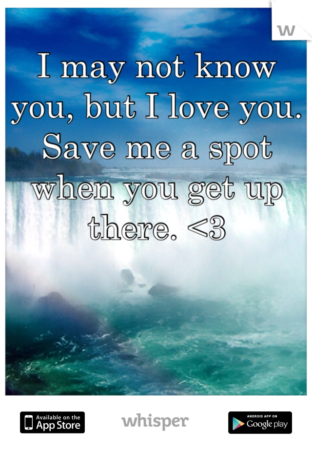 I may not know you, but I love you. Save me a spot when you get up there. <3