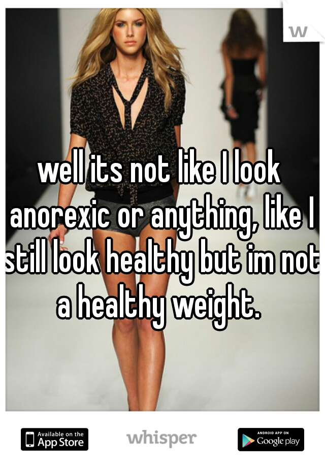well its not like I look anorexic or anything, like I still look healthy but im not a healthy weight. 