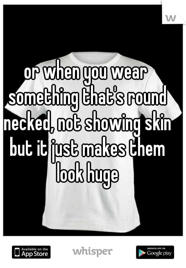or when you wear something that's round necked, not showing skin but it just makes them look huge