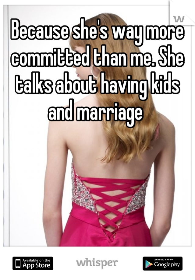 Because she's way more committed than me. She talks about having kids and marriage 
