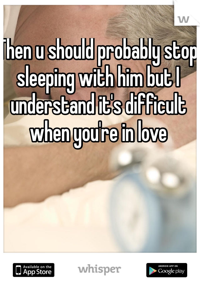 Then u should probably stop sleeping with him but I understand it's difficult when you're in love 