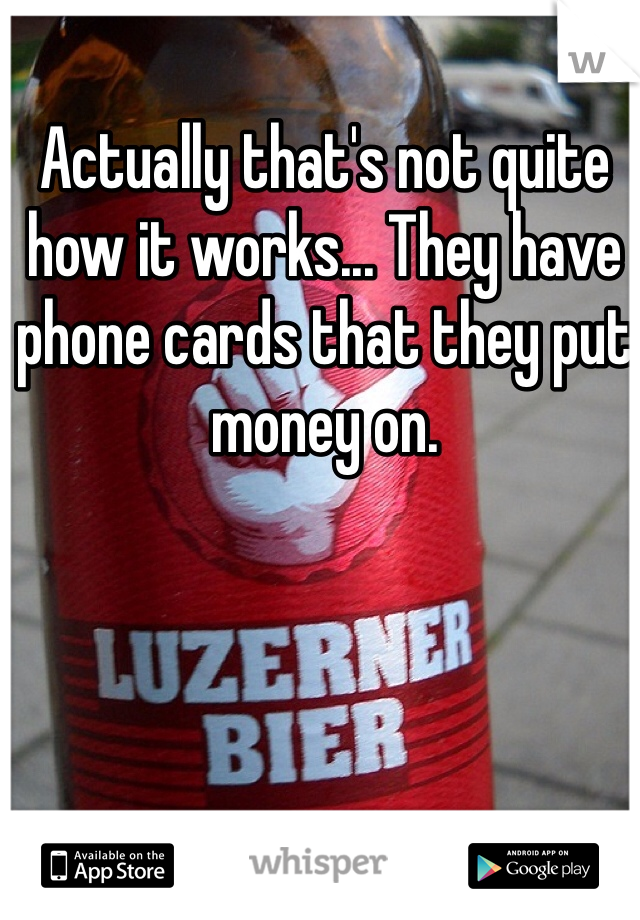 Actually that's not quite how it works... They have phone cards that they put money on.