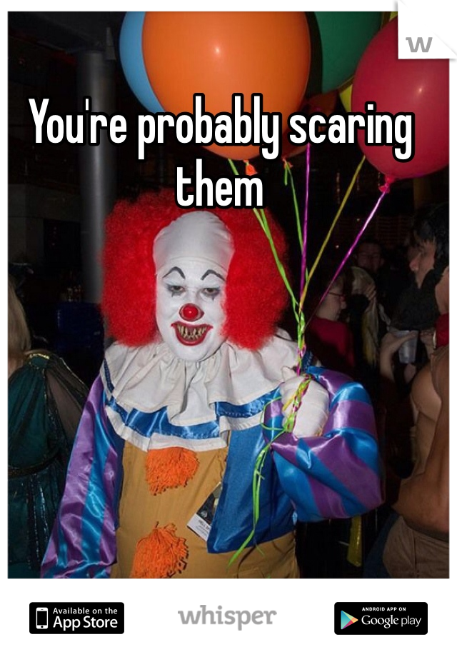 You're probably scaring them 