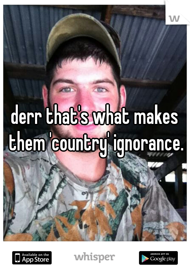 derr that's what makes them 'country' ignorance.