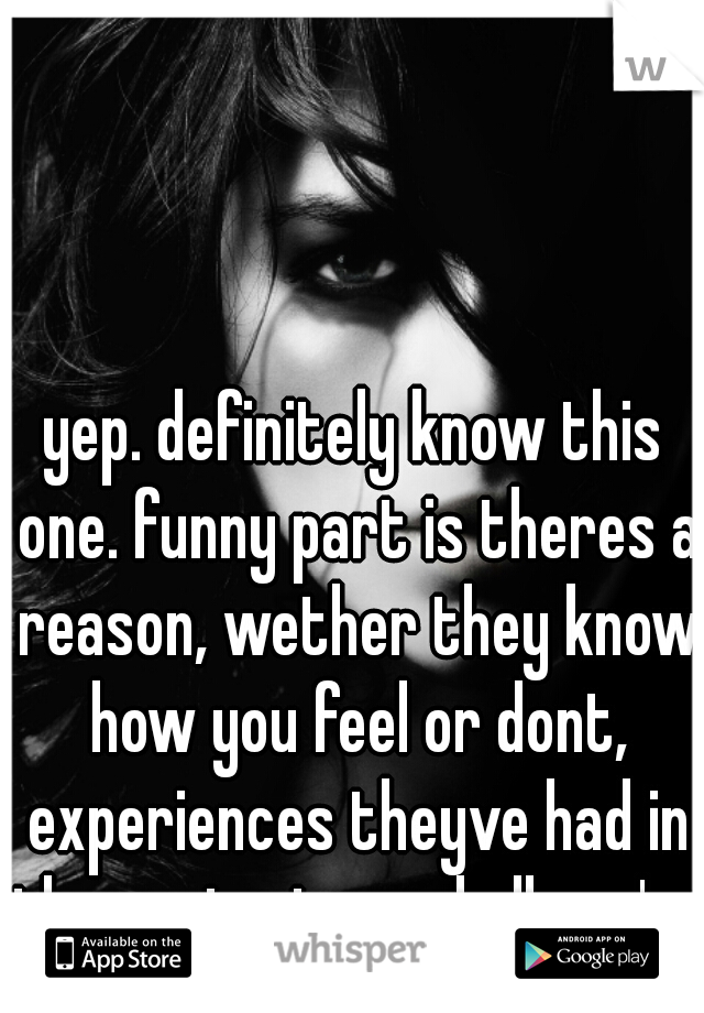 yep. definitely know this one. funny part is theres a reason, wether they know how you feel or dont, experiences theyve had in the past, etc, and all you're left to do is wonder why and hope  