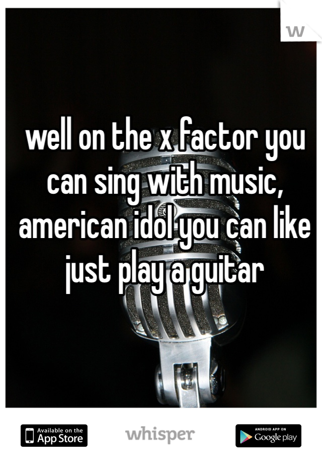 well on the x factor you can sing with music, american idol you can like just play a guitar